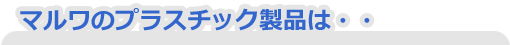 マルワのプラスチック製品は・・